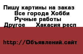  Пишу картины на заказ.  - Все города Хобби. Ручные работы » Другое   . Хакасия респ.